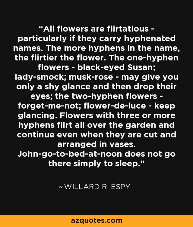 All flowers are flirtatious - particularly if they carry hyphenated names. The more hyphens in the name, the flirtier the flower. The one-hyphen flowers - black-eyed Susan; lady-smock; musk-rose - may give you only a shy glance and then drop their eyes; the two-hyphen flowers - forget-me-not; flower-de-luce - keep glancing. Flowers with three or more hyphens flirt all over the garden and continue even when they are cut and arranged in vases. John-go-to-bed-at-noon does not go there simply to sleep. - Willard R. Espy