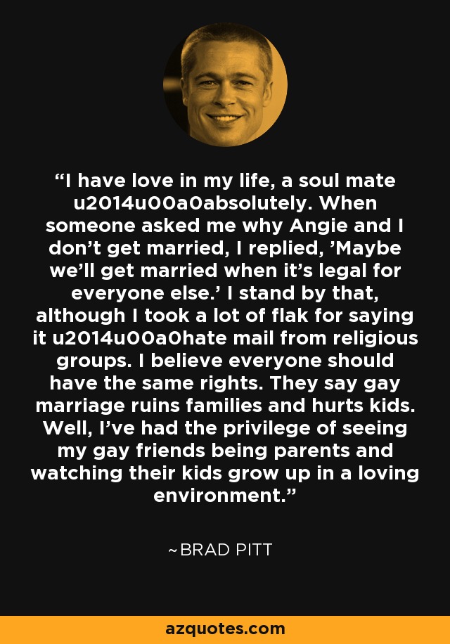 I have love in my life, a soul mate u2014u00a0absolutely. When someone asked me why Angie and I don't get married, I replied, 'Maybe we'll get married when it's legal for everyone else.' I stand by that, although I took a lot of flak for saying it u2014u00a0hate mail from religious groups. I believe everyone should have the same rights. They say gay marriage ruins families and hurts kids. Well, I've had the privilege of seeing my gay friends being parents and watching their kids grow up in a loving environment. - Brad Pitt