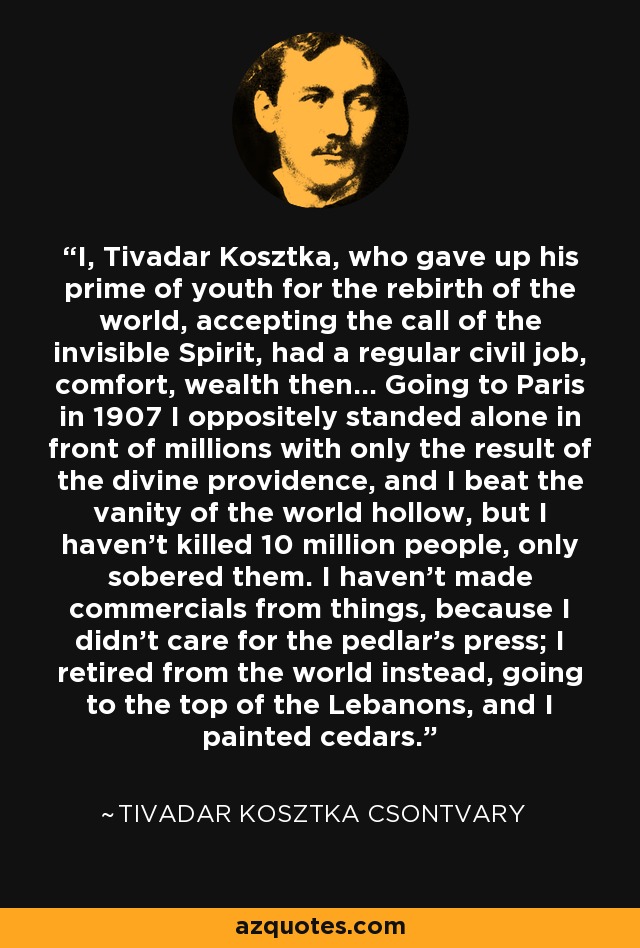 I, Tivadar Kosztka, who gave up his prime of youth for the rebirth of the world, accepting the call of the invisible Spirit, had a regular civil job, comfort, wealth then... Going to Paris in 1907 I oppositely standed alone in front of millions with only the result of the divine providence, and I beat the vanity of the world hollow, but I haven't killed 10 million people, only sobered them. I haven't made commercials from things, because I didn't care for the pedlar's press; I retired from the world instead, going to the top of the Lebanons, and I painted cedars. - Tivadar Kosztka Csontvary