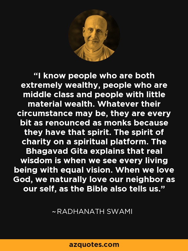 I know people who are both extremely wealthy, people who are middle class and people with little material wealth. Whatever their circumstance may be, they are every bit as renounced as monks because they have that spirit. The spirit of charity on a spiritual platform. The Bhagavad Gita explains that real wisdom is when we see every living being with equal vision. When we love God, we naturally love our neighbor as our self, as the Bible also tells us. - Radhanath Swami