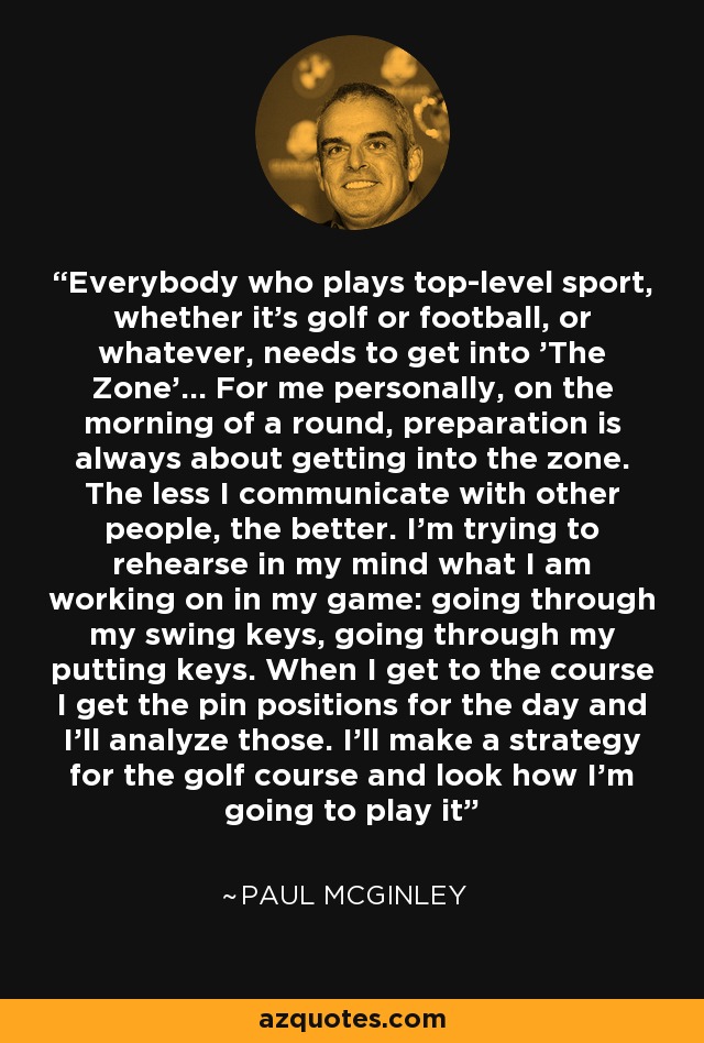 Everybody who plays top-level sport, whether it's golf or football, or whatever, needs to get into 'The Zone'... For me personally, on the morning of a round, preparation is always about getting into the zone. The less I communicate with other people, the better. I'm trying to rehearse in my mind what I am working on in my game: going through my swing keys, going through my putting keys. When I get to the course I get the pin positions for the day and I'll analyze those. I'll make a strategy for the golf course and look how I'm going to play it - Paul McGinley