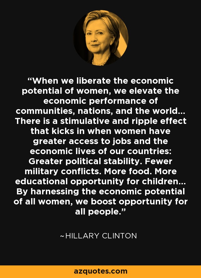 When we liberate the economic potential of women, we elevate the economic performance of communities, nations, and the world... There is a stimulative and ripple effect that kicks in when women have greater access to jobs and the economic lives of our countries: Greater political stability. Fewer military conflicts. More food. More educational opportunity for children... By harnessing the economic potential of all women, we boost opportunity for all people. - Hillary Clinton