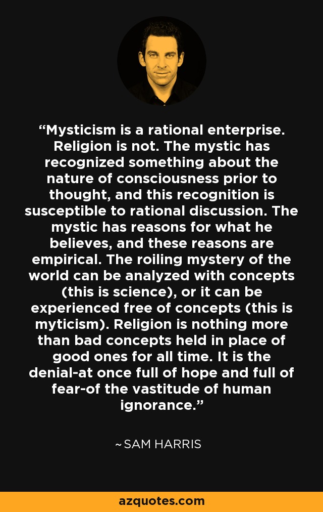 Mysticism is a rational enterprise. Religion is not. The mystic has recognized something about the nature of consciousness prior to thought, and this recognition is susceptible to rational discussion. The mystic has reasons for what he believes, and these reasons are empirical. The roiling mystery of the world can be analyzed with concepts (this is science), or it can be experienced free of concepts (this is myticism). Religion is nothing more than bad concepts held in place of good ones for all time. It is the denial-at once full of hope and full of fear-of the vastitude of human ignorance. - Sam Harris