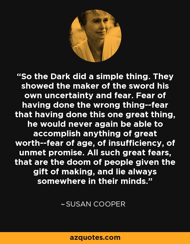 So the Dark did a simple thing. They showed the maker of the sword his own uncertainty and fear. Fear of having done the wrong thing--fear that having done this one great thing, he would never again be able to accomplish anything of great worth--fear of age, of insufficiency, of unmet promise. All such great fears, that are the doom of people given the gift of making, and lie always somewhere in their minds. - Susan Cooper