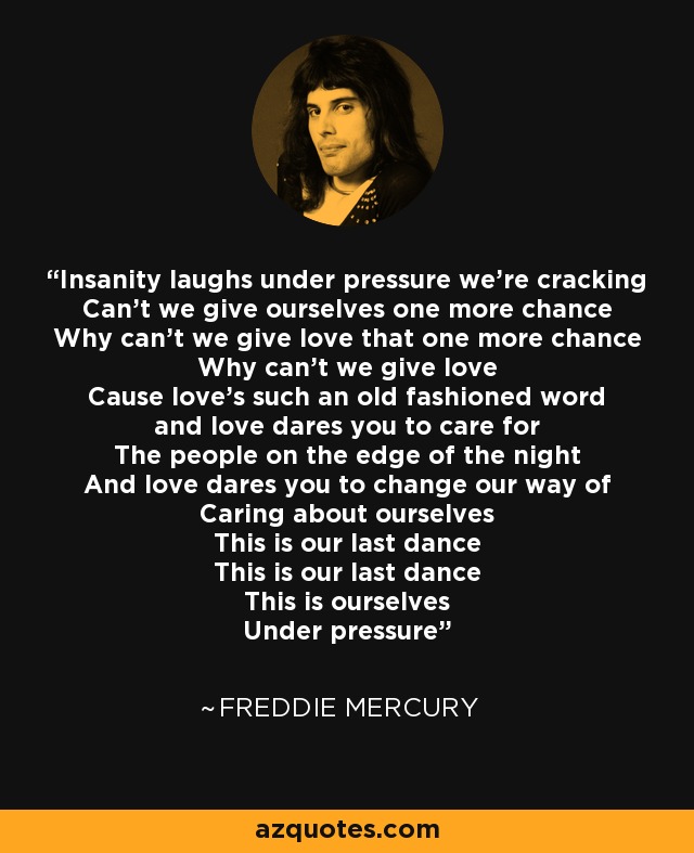 Insanity laughs under pressure we're cracking Can't we give ourselves one more chance Why can't we give love that one more chance Why can't we give love Cause love's such an old fashioned word and love dares you to care for The people on the edge of the night And love dares you to change our way of Caring about ourselves This is our last dance This is our last dance This is ourselves Under pressure - Freddie Mercury