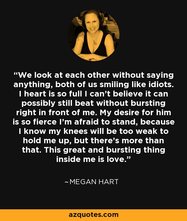 We look at each other without saying anything, both of us smiling like idiots. I heart is so full I can’t believe it can possibly still beat without bursting right in front of me. My desire for him is so fierce I’m afraid to stand, because I know my knees will be too weak to hold me up, but there’s more than that. This great and bursting thing inside me is love. - Megan Hart