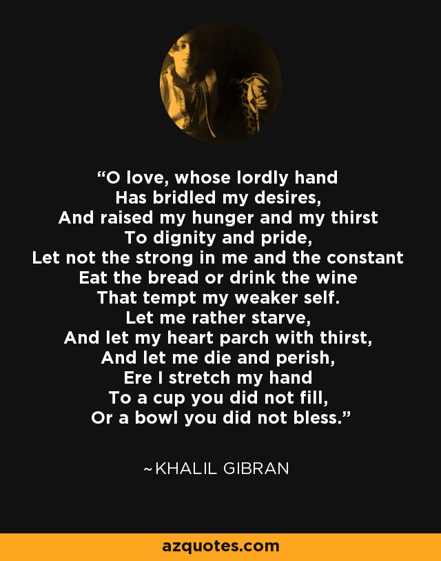 O love, whose lordly hand Has bridled my desires, And raised my hunger and my thirst To dignity and pride, Let not the strong in me and the constant Eat the bread or drink the wine That tempt my weaker self. Let me rather starve, And let my heart parch with thirst, And let me die and perish, Ere I stretch my hand To a cup you did not fill, Or a bowl you did not bless. - Khalil Gibran