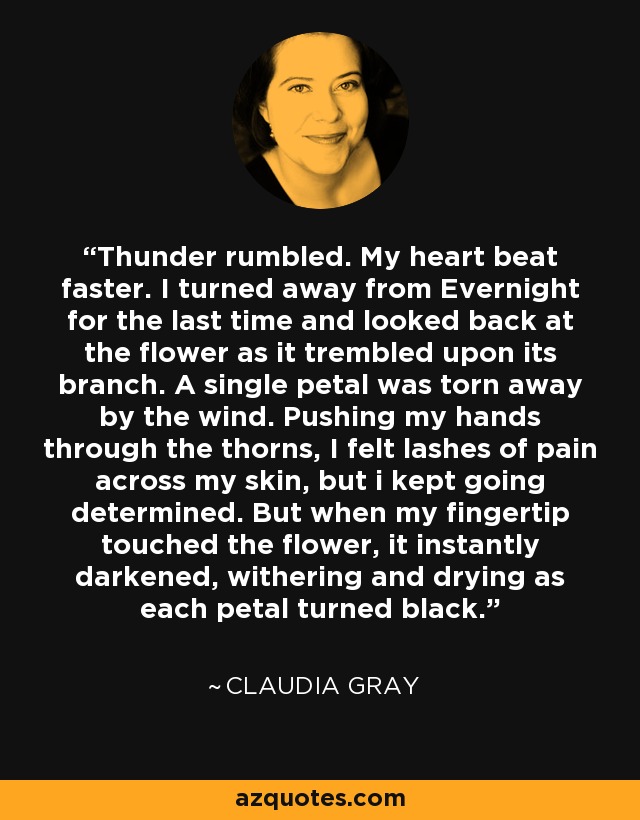 Thunder rumbled. My heart beat faster. I turned away from Evernight for the last time and looked back at the flower as it trembled upon its branch. A single petal was torn away by the wind. Pushing my hands through the thorns, I felt lashes of pain across my skin, but i kept going determined. But when my fingertip touched the flower, it instantly darkened, withering and drying as each petal turned black. - Claudia Gray