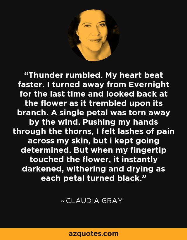 Thunder rumbled. My heart beat faster. I turned away from Evernight for the last time and looked back at the flower as it trembled upon its branch. A single petal was torn away by the wind. Pushing my hands through the thorns, I felt lashes of pain across my skin, but i kept going determined. But when my fingertip touched the flower, it instantly darkened, withering and drying as each petal turned black. - Claudia Gray