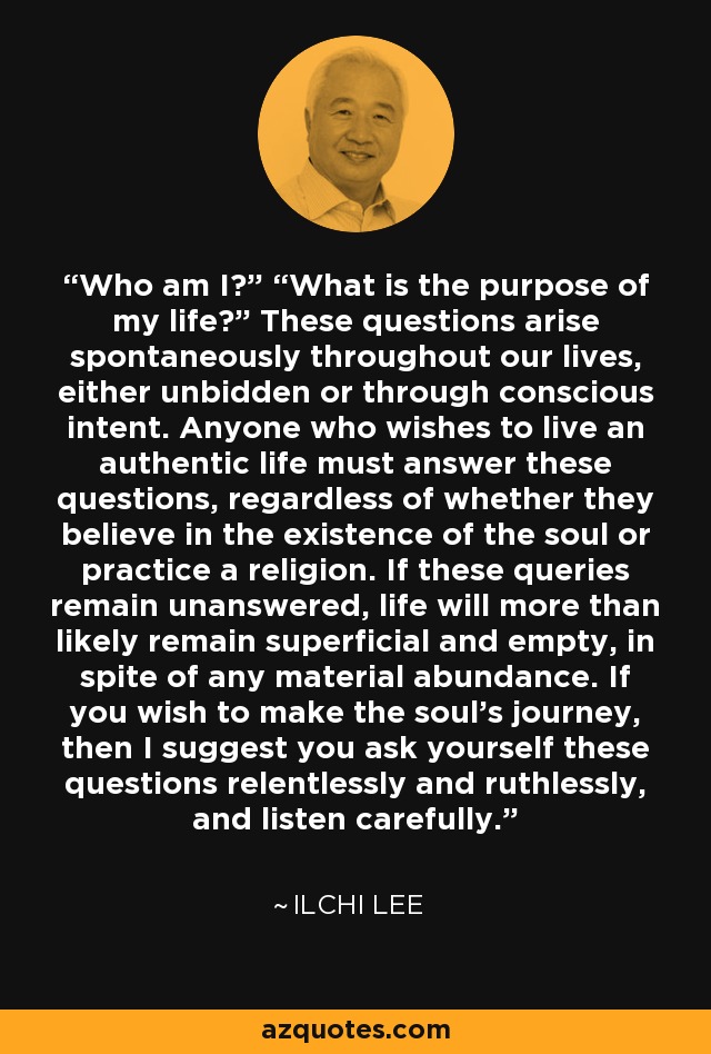 Who am I?” “What is the purpose of my life?” These questions arise spontaneously throughout our lives, either unbidden or through conscious intent. Anyone who wishes to live an authentic life must answer these questions, regardless of whether they believe in the existence of the soul or practice a religion. If these queries remain unanswered, life will more than likely remain superficial and empty, in spite of any material abundance. If you wish to make the soul's journey, then I suggest you ask yourself these questions relentlessly and ruthlessly, and listen carefully. - Ilchi Lee