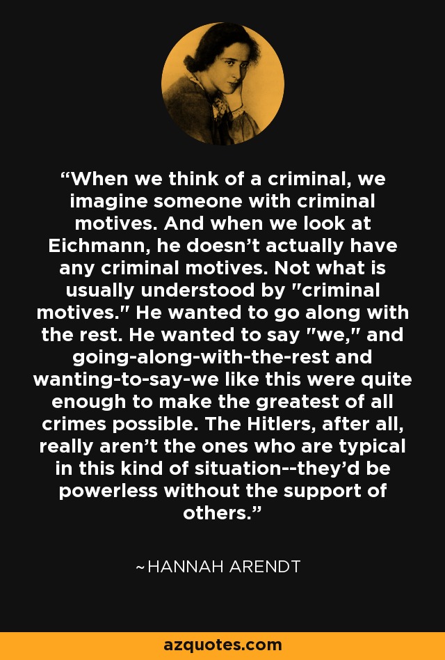 When we think of a criminal, we imagine someone with criminal motives. And when we look at Eichmann, he doesn't actually have any criminal motives. Not what is usually understood by 