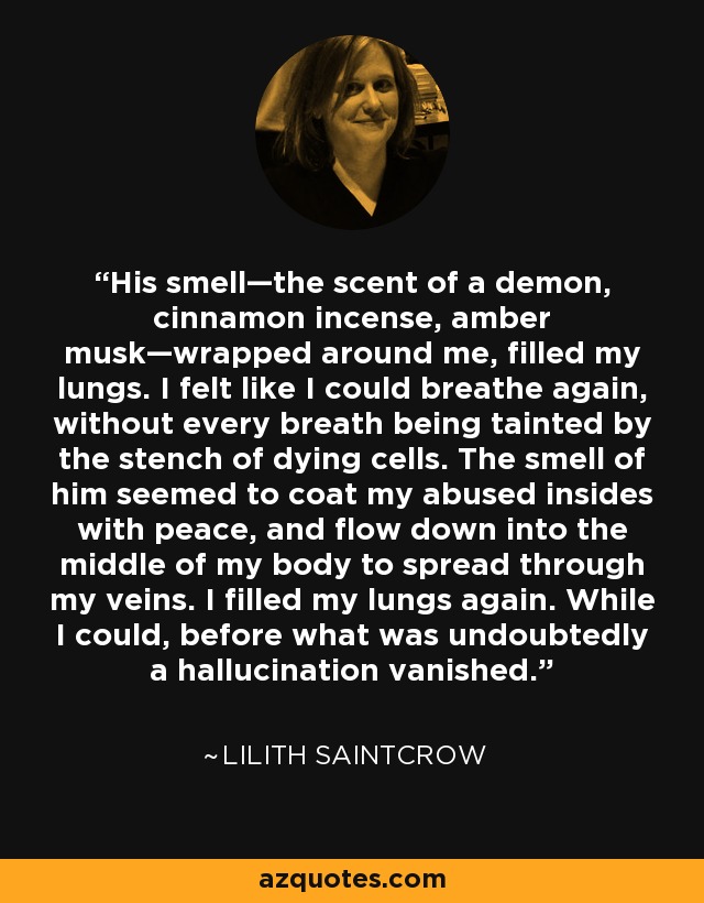 His smell—the scent of a demon, cinnamon incense, amber musk—wrapped around me, filled my lungs. I felt like I could breathe again, without every breath being tainted by the stench of dying cells. The smell of him seemed to coat my abused insides with peace, and flow down into the middle of my body to spread through my veins. I filled my lungs again. While I could, before what was undoubtedly a hallucination vanished. - Lilith Saintcrow