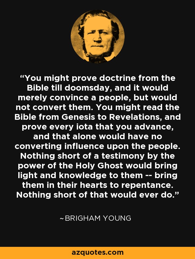 You might prove doctrine from the Bible till doomsday, and it would merely convince a people, but would not convert them. You might read the Bible from Genesis to Revelations, and prove every iota that you advance, and that alone would have no converting influence upon the people. Nothing short of a testimony by the power of the Holy Ghost would bring light and knowledge to them -- bring them in their hearts to repentance. Nothing short of that would ever do. - Brigham Young