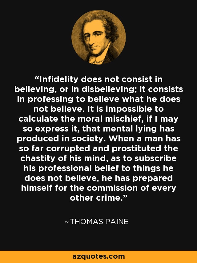 Infidelity does not consist in believing, or in disbelieving; it consists in professing to believe what he does not believe. It is impossible to calculate the moral mischief, if I may so express it, that mental lying has produced in society. When a man has so far corrupted and prostituted the chastity of his mind, as to subscribe his professional belief to things he does not believe, he has prepared himself for the commission of every other crime. - Thomas Paine