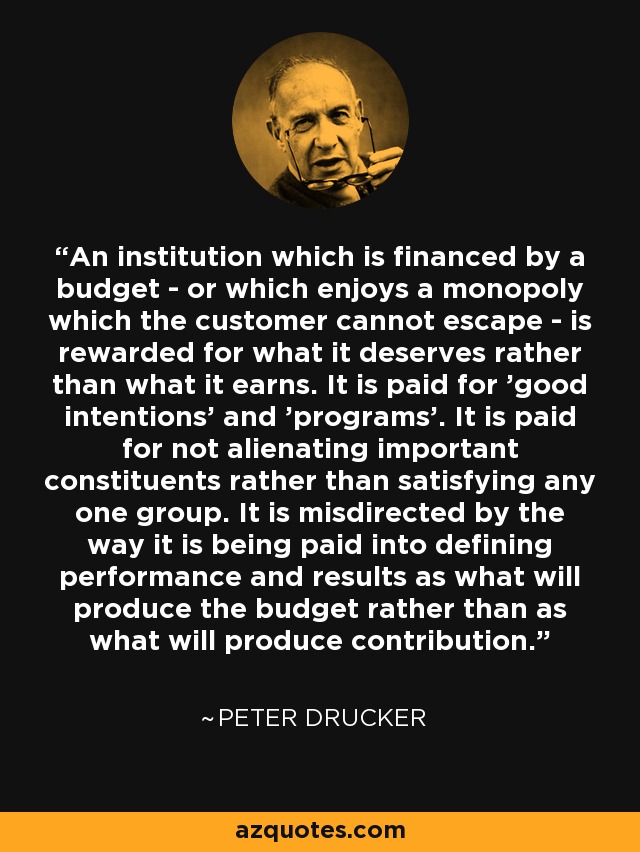 An institution which is financed by a budget - or which enjoys a monopoly which the customer cannot escape - is rewarded for what it deserves rather than what it earns. It is paid for 'good intentions' and 'programs'. It is paid for not alienating important constituents rather than satisfying any one group. It is misdirected by the way it is being paid into defining performance and results as what will produce the budget rather than as what will produce contribution. - Peter Drucker