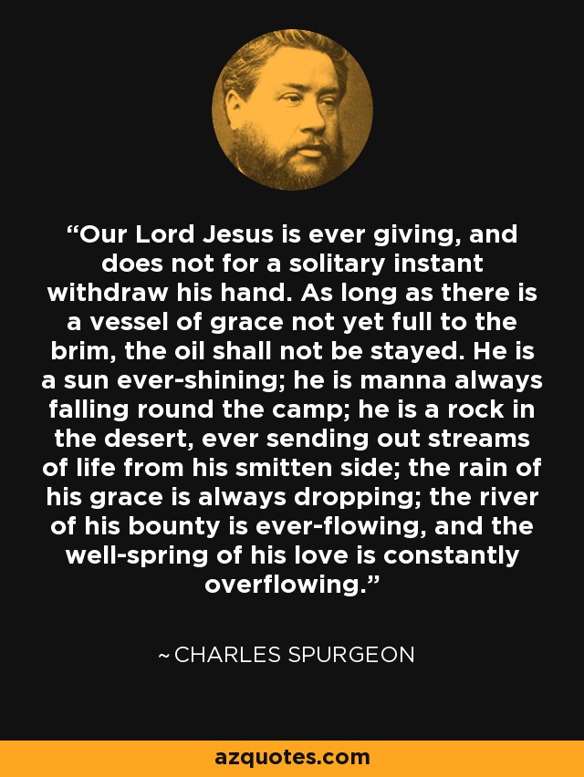 Our Lord Jesus is ever giving, and does not for a solitary instant withdraw his hand. As long as there is a vessel of grace not yet full to the brim, the oil shall not be stayed. He is a sun ever-shining; he is manna always falling round the camp; he is a rock in the desert, ever sending out streams of life from his smitten side; the rain of his grace is always dropping; the river of his bounty is ever-flowing, and the well-spring of his love is constantly overflowing. - Charles Spurgeon