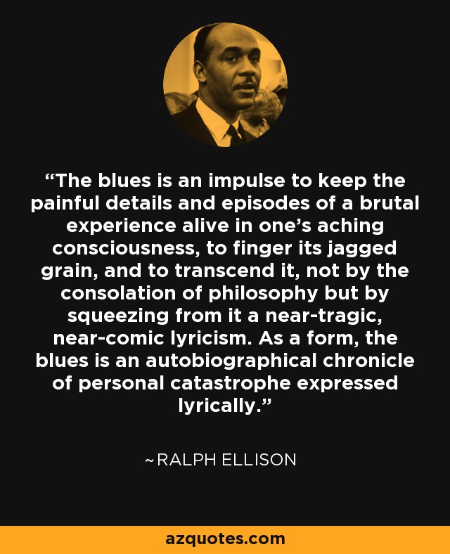 The blues is an impulse to keep the painful details and episodes of a brutal experience alive in one's aching consciousness, to finger its jagged grain, and to transcend it, not by the consolation of philosophy but by squeezing from it a near-tragic, near-comic lyricism. As a form, the blues is an autobiographical chronicle of personal catastrophe expressed lyrically. - Ralph Ellison