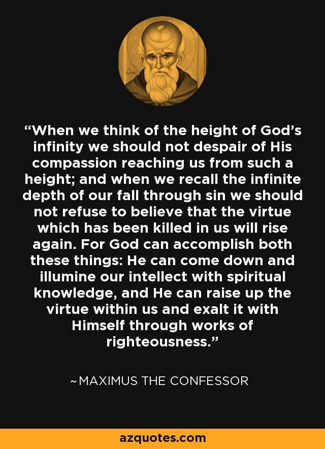 When we think of the height of God's infinity we should not despair of His compassion reaching us from such a height; and when we recall the infinite depth of our fall through sin we should not refuse to believe that the virtue which has been killed in us will rise again. For God can accomplish both these things: He can come down and illumine our intellect with spiritual knowledge, and He can raise up the virtue within us and exalt it with Himself through works of righteousness. - Maximus the Confessor