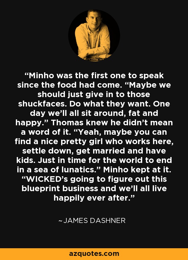 Minho was the first one to speak since the food had come. “Maybe we should just give in to those shuckfaces. Do what they want. One day we’ll all sit around, fat and happy.” Thomas knew he didn’t mean a word of it. “Yeah, maybe you can find a nice pretty girl who works here, settle down, get married and have kids. Just in time for the world to end in a sea of lunatics.” Minho kept at it. “WICKED’s going to figure out this blueprint business and we’ll all live happily ever after. - James Dashner