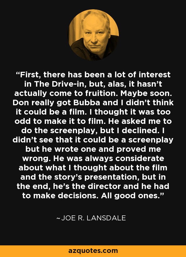 First, there has been a lot of interest in The Drive-in, but, alas, it hasn't actually come to fruition. Maybe soon. Don really got Bubba and I didn't think it could be a film. I thought it was too odd to make it to film. He asked me to do the screenplay, but I declined. I didn't see that it could be a screenplay but he wrote one and proved me wrong. He was always considerate about what I thought about the film and the story's presentation, but in the end, he's the director and he had to make decisions. All good ones. - Joe R. Lansdale