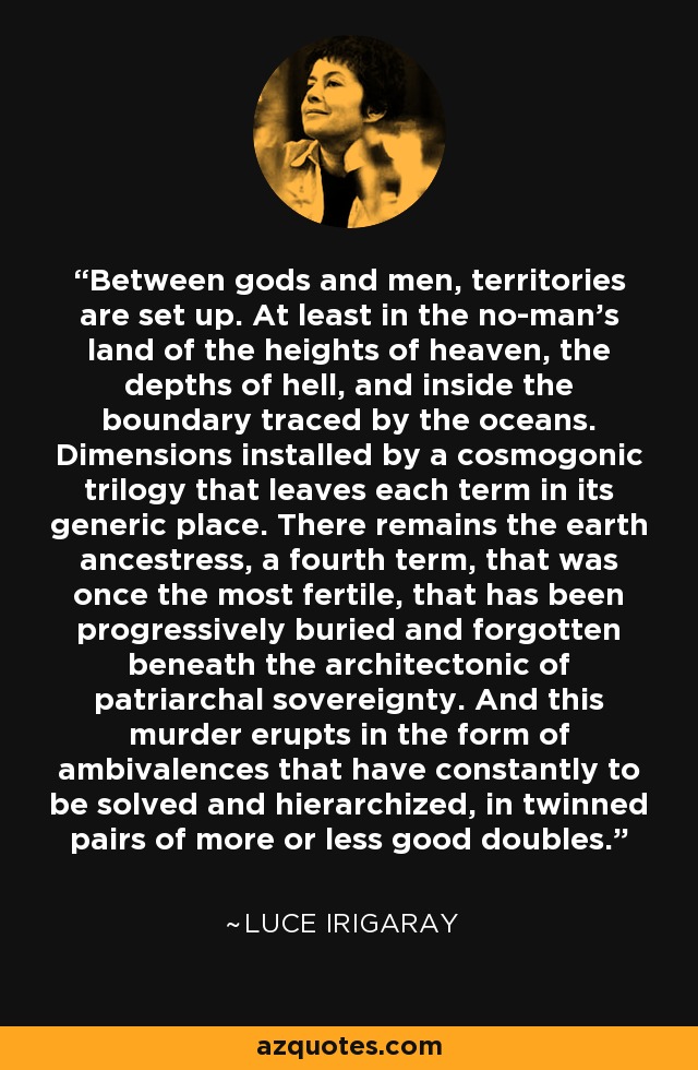 Between gods and men, territories are set up. At least in the no-man’s land of the heights of heaven, the depths of hell, and inside the boundary traced by the oceans. Dimensions installed by a cosmogonic trilogy that leaves each term in its generic place. There remains the earth ancestress, a fourth term, that was once the most fertile, that has been progressively buried and forgotten beneath the architectonic of patriarchal sovereignty. And this murder erupts in the form of ambivalences that have constantly to be solved and hierarchized, in twinned pairs of more or less good doubles. - Luce Irigaray