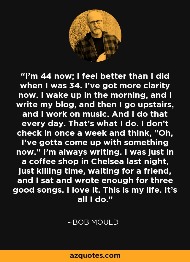 I'm 44 now; I feel better than I did when I was 34. I've got more clarity now. I wake up in the morning, and I write my blog, and then I go upstairs, and I work on music. And I do that every day. That's what I do. I don't check in once a week and think, 