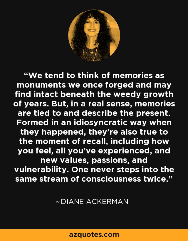 We tend to think of memories as monuments we once forged and may find intact beneath the weedy growth of years. But, in a real sense, memories are tied to and describe the present. Formed in an idiosyncratic way when they happened, they're also true to the moment of recall, including how you feel, all you've experienced, and new values, passions, and vulnerability. One never steps into the same stream of consciousness twice. - Diane Ackerman