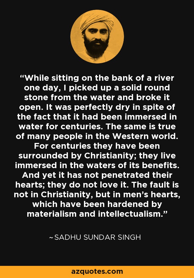 While sitting on the bank of a river one day, I picked up a solid round stone from the water and broke it open. It was perfectly dry in spite of the fact that it had been immersed in water for centuries. The same is true of many people in the Western world. For centuries they have been surrounded by Christianity; they live immersed in the waters of its benefits. And yet it has not penetrated their hearts; they do not love it. The fault is not in Christianity, but in men's hearts, which have been hardened by materialism and intellectualism. - Sadhu Sundar Singh