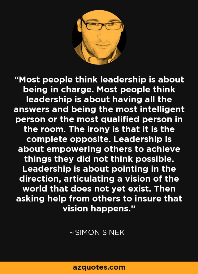 Most people think leadership is about being in charge. Most people think leadership is about having all the answers and being the most intelligent person or the most qualified person in the room. The irony is that it is the complete opposite. Leadership is about empowering others to achieve things they did not think possible. Leadership is about pointing in the direction, articulating a vision of the world that does not yet exist. Then asking help from others to insure that vision happens. - Simon Sinek