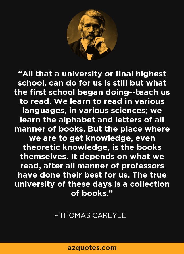 All that a university or final highest school. can do for us is still but what the first school began doing--teach us to read. We learn to read in various languages, in various sciences; we learn the alphabet and letters of all manner of books. But the place where we are to get knowledge, even theoretic knowledge, is the books themselves. It depends on what we read, after all manner of professors have done their best for us. The true university of these days is a collection of books. - Thomas Carlyle