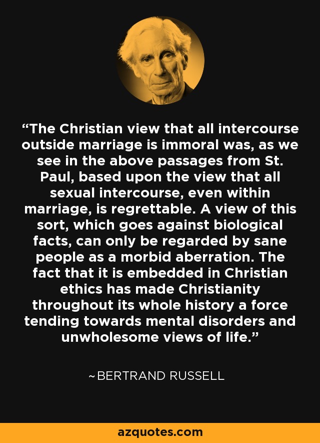 The Christian view that all intercourse outside marriage is immoral was, as we see in the above passages from St. Paul, based upon the view that all sexual intercourse, even within marriage, is regrettable. A view of this sort, which goes against biological facts, can only be regarded by sane people as a morbid aberration. The fact that it is embedded in Christian ethics has made Christianity throughout its whole history a force tending towards mental disorders and unwholesome views of life. - Bertrand Russell