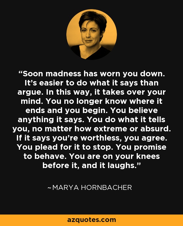 Soon madness has worn you down. It’s easier to do what it says than argue. In this way, it takes over your mind. You no longer know where it ends and you begin. You believe anything it says. You do what it tells you, no matter how extreme or absurd. If it says you’re worthless, you agree. You plead for it to stop. You promise to behave. You are on your knees before it, and it laughs. - Marya Hornbacher