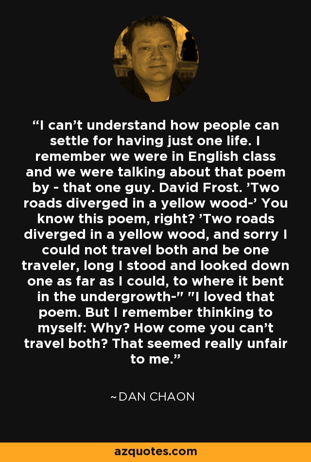 I can't understand how people can settle for having just one life. I remember we were in English class and we were talking about that poem by - that one guy. David Frost. 'Two roads diverged in a yellow wood-' You know this poem, right? 'Two roads diverged in a yellow wood, and sorry I could not travel both and be one traveler, long I stood and looked down one as far as I could, to where it bent in the undergrowth-