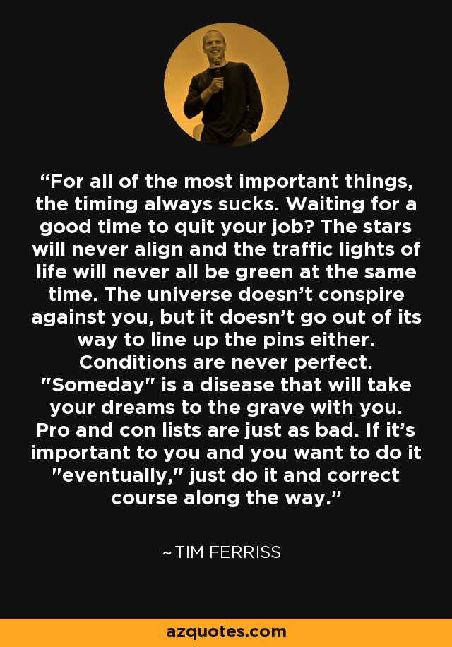 For all of the most important things, the timing always sucks. Waiting for a good time to quit your job? The stars will never align and the traffic lights of life will never all be green at the same time. The universe doesn't conspire against you, but it doesn't go out of its way to line up the pins either. Conditions are never perfect. 