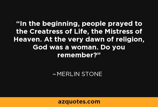 In the beginning, people prayed to the Creatress of Life, the Mistress of Heaven. At the very dawn of religion, God was a woman. Do you remember? - Merlin Stone