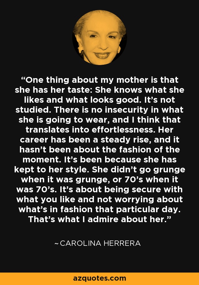 One thing about my mother is that she has her taste: She knows what she likes and what looks good. It's not studied. There is no insecurity in what she is going to wear, and I think that translates into effortlessness. Her career has been a steady rise, and it hasn't been about the fashion of the moment. It's been because she has kept to her style. She didn't go grunge when it was grunge, or 70's when it was 70's. It's about being secure with what you like and not worrying about what's in fashion that particular day. That's what I admire about her. - Carolina Herrera