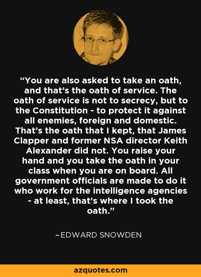 You are also asked to take an oath, and that's the oath of service. The oath of service is not to secrecy, but to the Constitution - to protect it against all enemies, foreign and domestic. That's the oath that I kept, that James Clapper and former NSA director Keith Alexander did not. You raise your hand and you take the oath in your class when you are on board. All government officials are made to do it who work for the intelligence agencies - at least, that's where I took the oath. - Edward Snowden