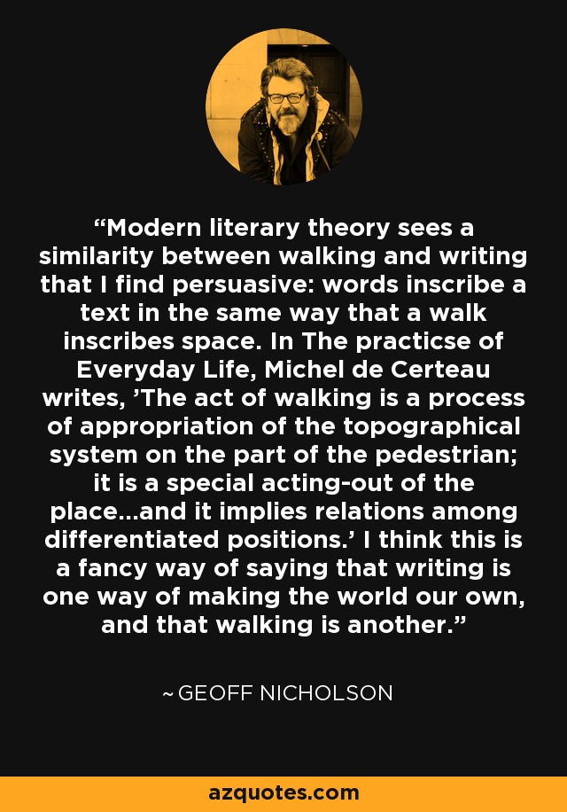 Modern literary theory sees a similarity between walking and writing that I find persuasive: words inscribe a text in the same way that a walk inscribes space. In The practicse of Everyday Life, Michel de Certeau writes, 'The act of walking is a process of appropriation of the topographical system on the part of the pedestrian; it is a special acting-out of the place...and it implies relations among differentiated positions.' I think this is a fancy way of saying that writing is one way of making the world our own, and that walking is another. - Geoff Nicholson