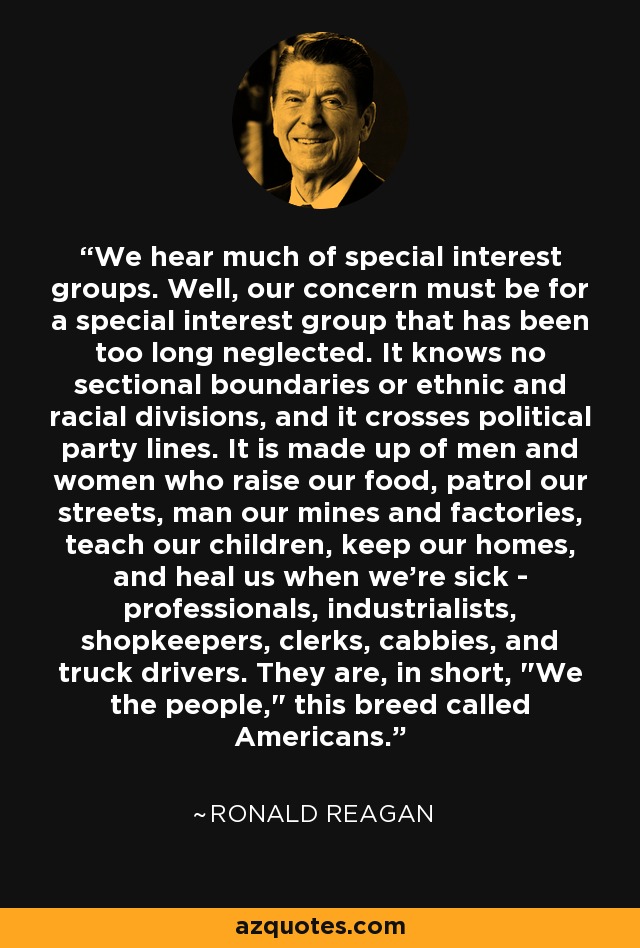 We hear much of special interest groups. Well, our concern must be for a special interest group that has been too long neglected. It knows no sectional boundaries or ethnic and racial divisions, and it crosses political party lines. It is made up of men and women who raise our food, patrol our streets, man our mines and factories, teach our children, keep our homes, and heal us when we're sick - professionals, industrialists, shopkeepers, clerks, cabbies, and truck drivers. They are, in short, 