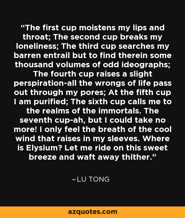 The first cup moistens my lips and throat; The second cup breaks my loneliness; The third cup searches my barren entrail but to find therein some thousand volumes of odd ideographs; The fourth cup raises a slight perspiration-all the wrongs of life pass out through my pores; At the fifth cup I am purified; The sixth cup calls me to the realms of the immortals. The seventh cup-ah, but I could take no more! I only feel the breath of the cool wind that raises in my sleeves. Where is Elysium? Let me ride on this sweet breeze and waft away thither. - Lu Tong