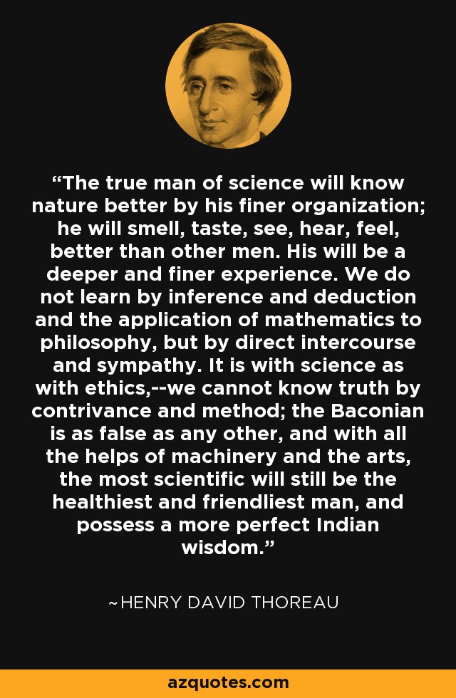 The true man of science will know nature better by his finer organization; he will smell, taste, see, hear, feel, better than other men. His will be a deeper and finer experience. We do not learn by inference and deduction and the application of mathematics to philosophy, but by direct intercourse and sympathy. It is with science as with ethics,--we cannot know truth by contrivance and method; the Baconian is as false as any other, and with all the helps of machinery and the arts, the most scientific will still be the healthiest and friendliest man, and possess a more perfect Indian wisdom. - Henry David Thoreau