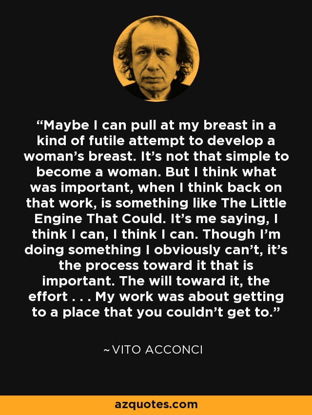 Maybe I can pull at my breast in a kind of futile attempt to develop a woman's breast. It's not that simple to become a woman. But I think what was important, when I think back on that work, is something like The Little Engine That Could. It's me saying, I think I can, I think I can. Though I'm doing something I obviously can't, it's the process toward it that is important. The will toward it, the effort . . . My work was about getting to a place that you couldn't get to. - Vito Acconci