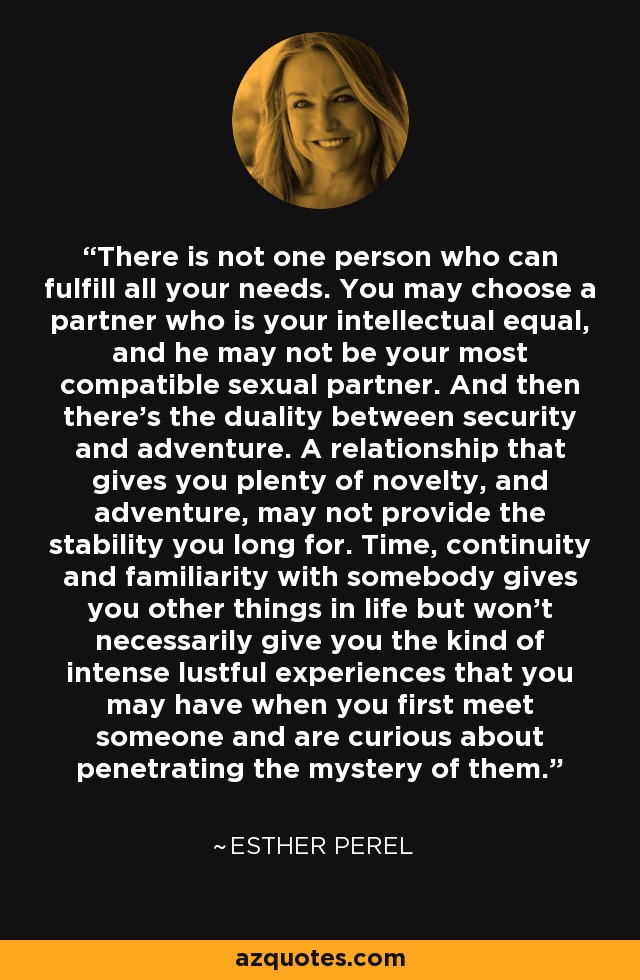 There is not one person who can fulfill all your needs. You may choose a partner who is your intellectual equal, and he may not be your most compatible sexual partner. And then there's the duality between security and adventure. A relationship that gives you plenty of novelty, and adventure, may not provide the stability you long for. Time, continuity and familiarity with somebody gives you other things in life but won't necessarily give you the kind of intense lustful experiences that you may have when you first meet someone and are curious about penetrating the mystery of them. - Esther Perel