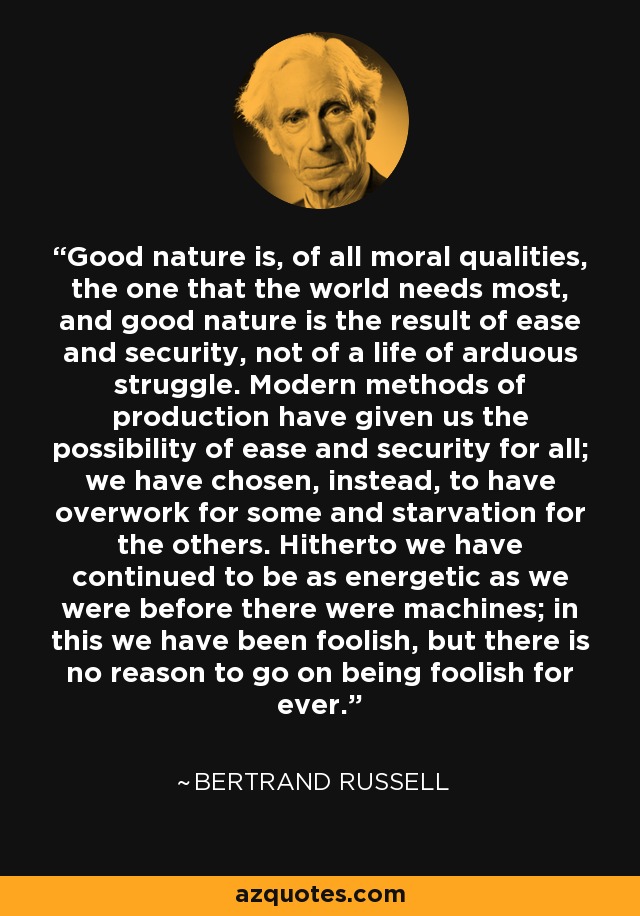 Good nature is, of all moral qualities, the one that the world needs most, and good nature is the result of ease and security, not of a life of arduous struggle. Modern methods of production have given us the possibility of ease and security for all; we have chosen, instead, to have overwork for some and starvation for the others. Hitherto we have continued to be as energetic as we were before there were machines; in this we have been foolish, but there is no reason to go on being foolish for ever. - Bertrand Russell