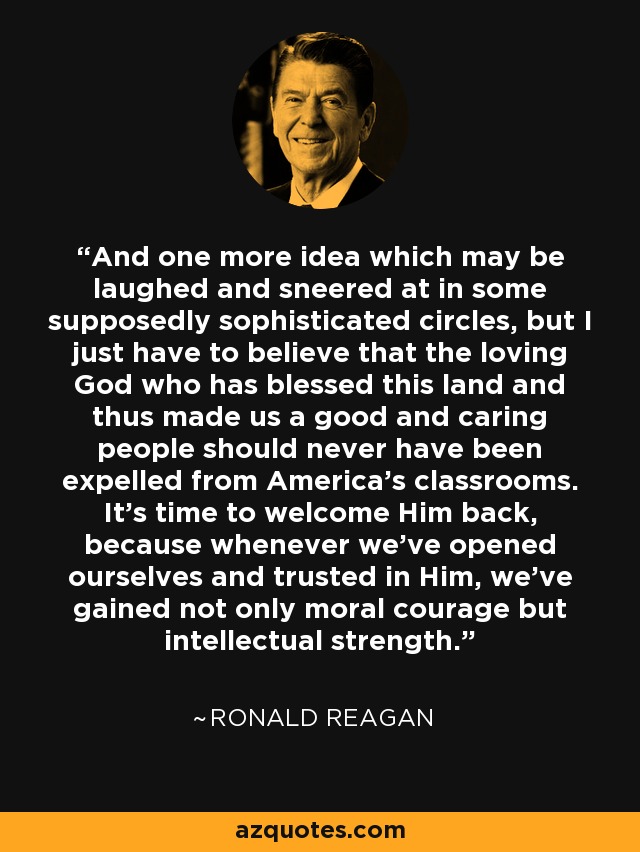 And one more idea which may be laughed and sneered at in some supposedly sophisticated circles, but I just have to believe that the loving God who has blessed this land and thus made us a good and caring people should never have been expelled from America's classrooms. It's time to welcome Him back, because whenever we've opened ourselves and trusted in Him, we've gained not only moral courage but intellectual strength. - Ronald Reagan