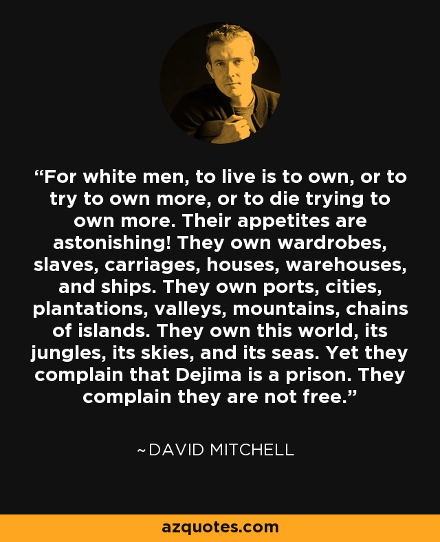 For white men, to live is to own, or to try to own more, or to die trying to own more. Their appetites are astonishing! They own wardrobes, slaves, carriages, houses, warehouses, and ships. They own ports, cities, plantations, valleys, mountains, chains of islands. They own this world, its jungles, its skies, and its seas. Yet they complain that Dejima is a prison. They complain they are not free. - David Mitchell