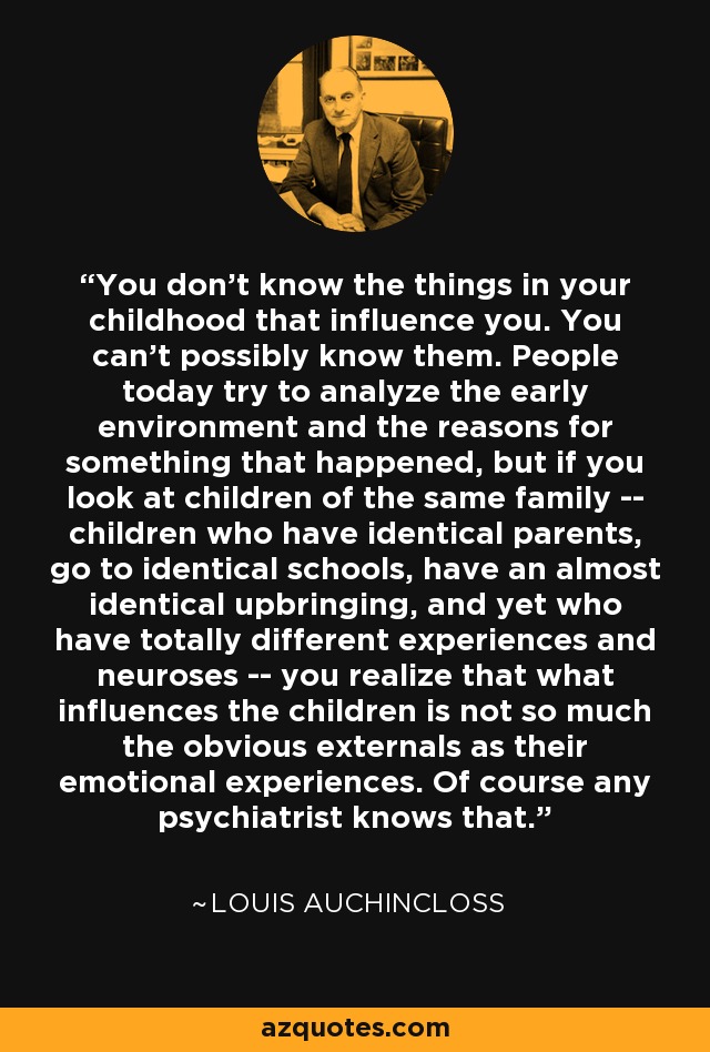 You don't know the things in your childhood that influence you. You can't possibly know them. People today try to analyze the early environment and the reasons for something that happened, but if you look at children of the same family -- children who have identical parents, go to identical schools, have an almost identical upbringing, and yet who have totally different experiences and neuroses -- you realize that what influences the children is not so much the obvious externals as their emotional experiences. Of course any psychiatrist knows that. - Louis Auchincloss