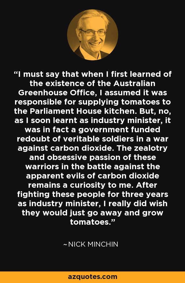 I must say that when I first learned of the existence of the Australian Greenhouse Office, I assumed it was responsible for supplying tomatoes to the Parliament House kitchen. But, no, as I soon learnt as industry minister, it was in fact a government funded redoubt of veritable soldiers in a war against carbon dioxide. The zealotry and obsessive passion of these warriors in the battle against the apparent evils of carbon dioxide remains a curiosity to me. After fighting these people for three years as industry minister, I really did wish they would just go away and grow tomatoes. - Nick Minchin