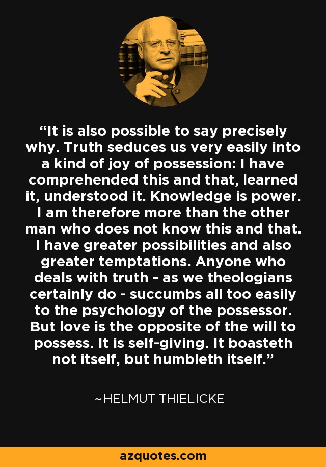 It is also possible to say precisely why. Truth seduces us very easily into a kind of joy of possession: I have comprehended this and that, learned it, understood it. Knowledge is power. I am therefore more than the other man who does not know this and that. I have greater possibilities and also greater temptations. Anyone who deals with truth - as we theologians certainly do - succumbs all too easily to the psychology of the possessor. But love is the opposite of the will to possess. It is self-giving. It boasteth not itself, but humbleth itself. - Helmut Thielicke