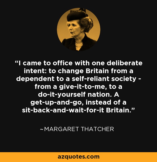 I came to office with one deliberate intent: to change Britain from a dependent to a self-reliant society - from a give-it-to-me, to a do-it-yourself nation. A get-up-and-go, instead of a sit-back-and-wait-for-it Britain. - Margaret Thatcher